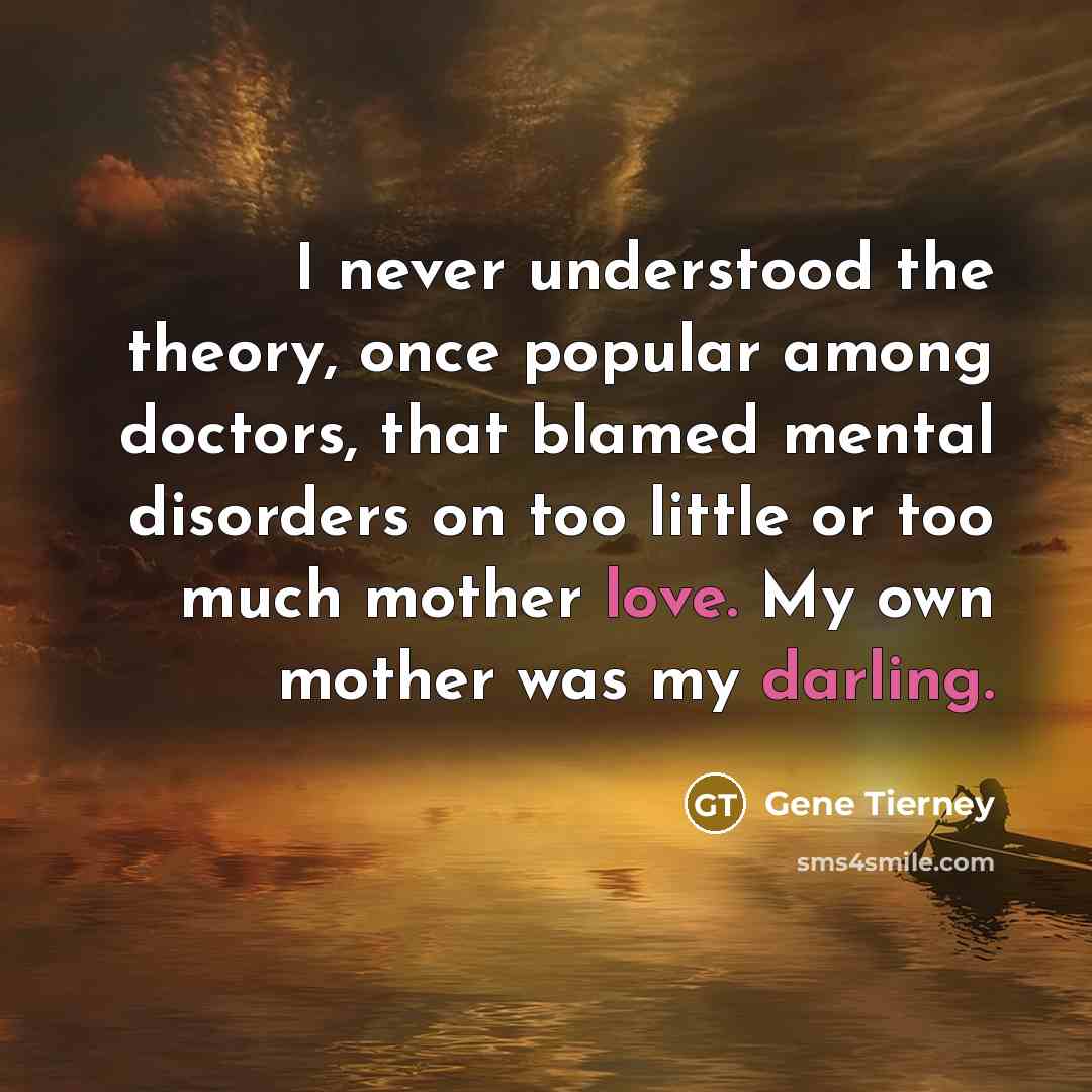 “I never understood the theory, once popular among doctors, that blamed mental disorders on too little or too much mother love. My own mother was my darling.” quote by Gene Tierney