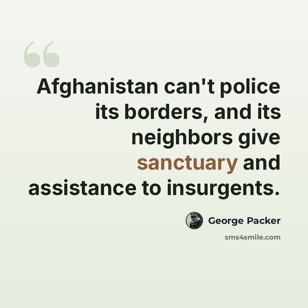 “Afghanistan can't police its borders, and its neighbors give sanctuary and assistance to insurgents.” quote by George Packer