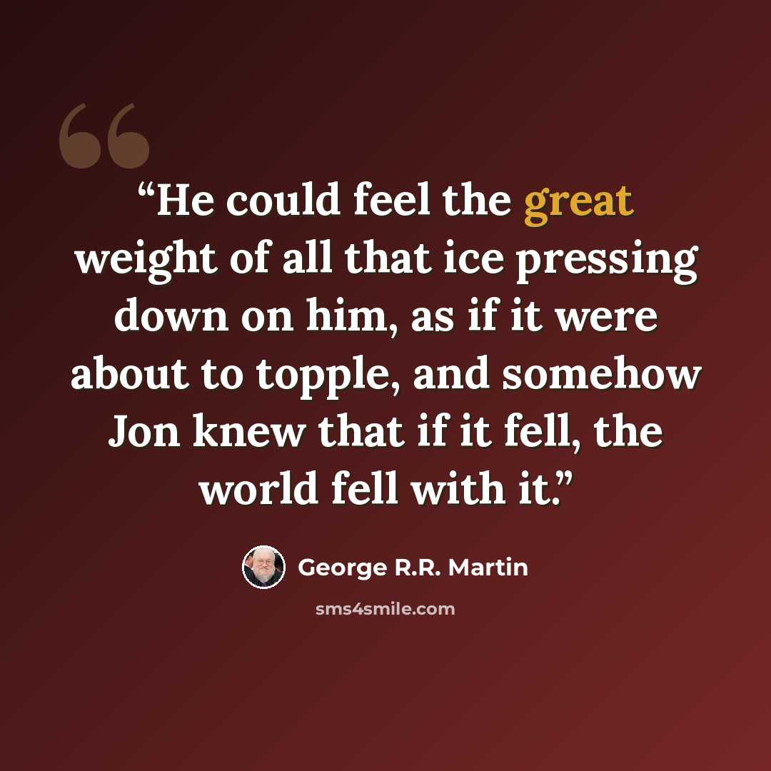 “He could feel the great weight of all that ice pressing down on him, as if it were about to topple, and somehow Jon knew that if it fell, the world fell with it.” quote by George R.R. Martin