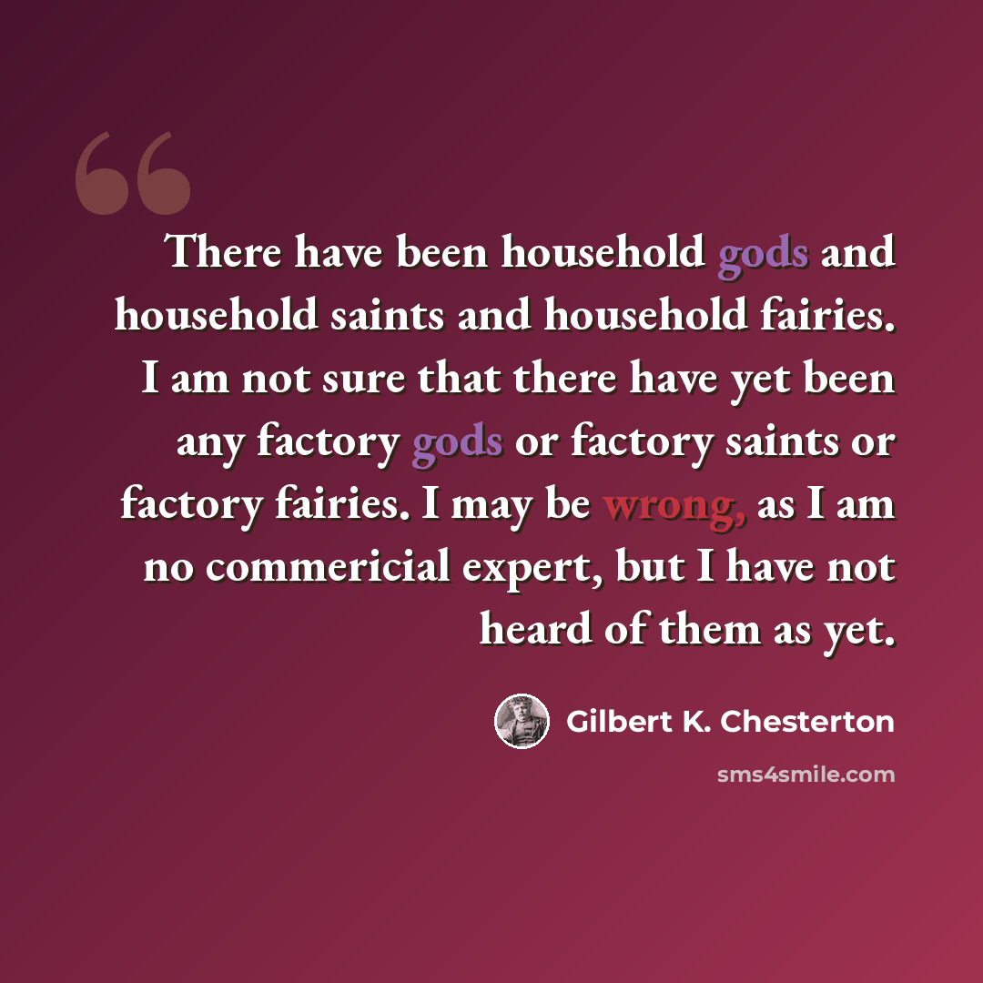 “There have been household gods and household saints and household fairies. I am not sure that there have yet been any factory gods or factory saints or factory fairies. I may be wrong, as I am no commericial expert, but I have not heard of them as yet.” quote by Gilbert K. Chesterton
