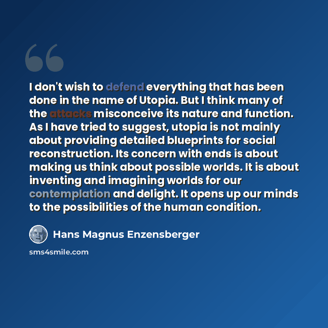 “I don't wish to defend everything that has been done in the name of Utopia. But I think many of the attacks misconceive its nature and function. As I have tried to suggest, utopia is not mainly about providing detailed blueprints for social reconstruction. Its concern with ends is about making us…” quote by Hans Magnus Enzensberger