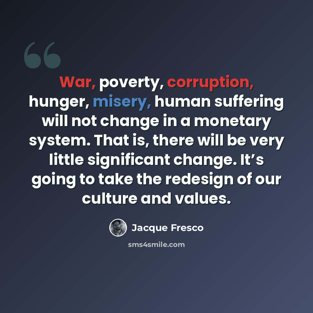 “War, poverty, corruption, hunger, misery, human suffering will not change in a monetary system. That is, there will be very little significant change. It’s going to take the redesign of our culture and values.” quote by Jacque Fresco