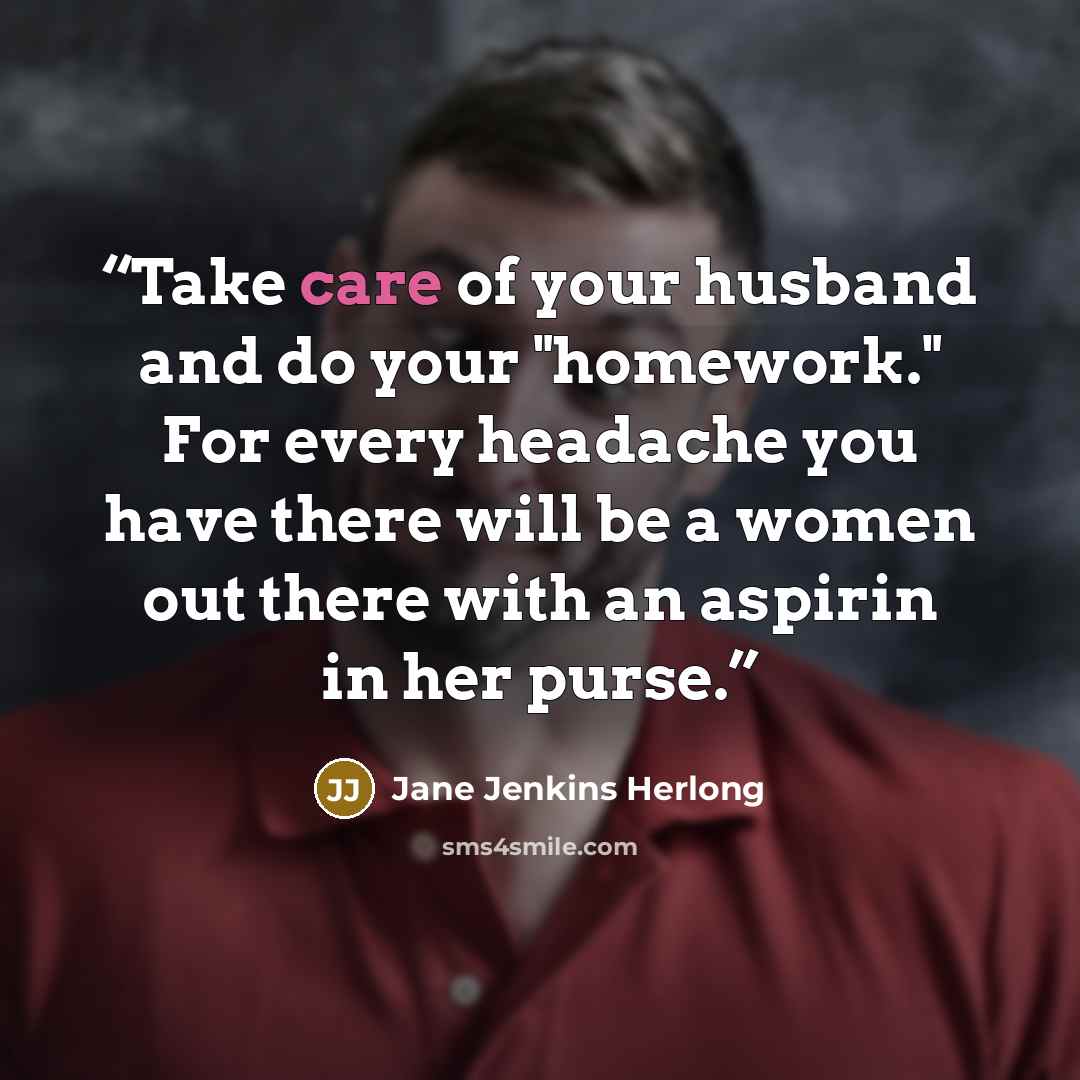 “Take care of your husband and do your "homework." For every headache you have there will be a women out there with an aspirin in her purse.” quote by Jane Jenkins Herlong