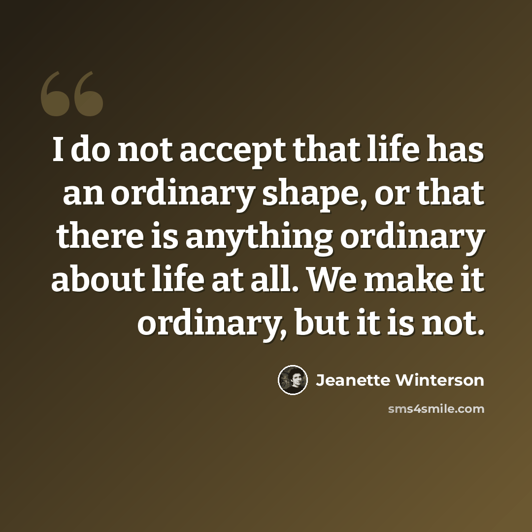 “I do not accept that life has an ordinary shape, or that there is anything ordinary about life at all. We make it ordinary, but it is not.” quote by Jeanette Winterson