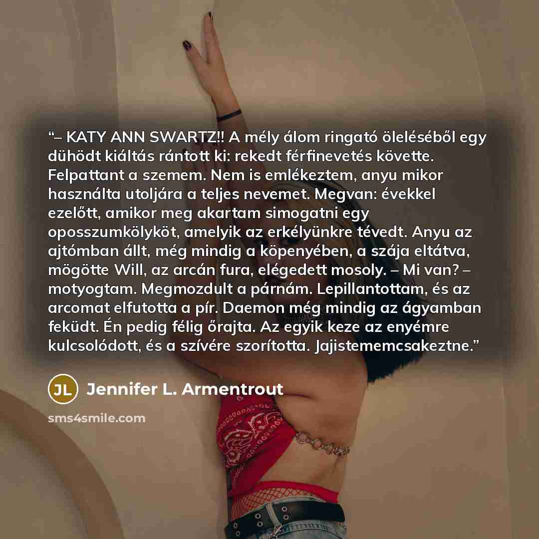 “– KATY ANN SWARTZ!! A mély álom ringató öleléséből egy dühödt kiáltás rántott ki: rekedt férfinevetés követte. Felpattant a szemem. Nem is emlékeztem, anyu mikor használta utoljára a teljes nevemet. Megvan: évekkel ezelőtt, amikor meg akartam simogatni egy oposszumkölyköt, amelyik az erkélyünkre…” quote by Jennifer L. Armentrout