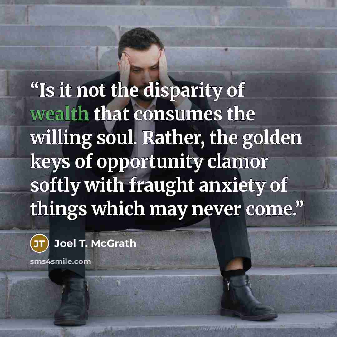 “Is it not the disparity of wealth that consumes the willing soul. Rather, the golden keys of opportunity clamor softly with fraught anxiety of things which may never come.” quote by Joel T. McGrath