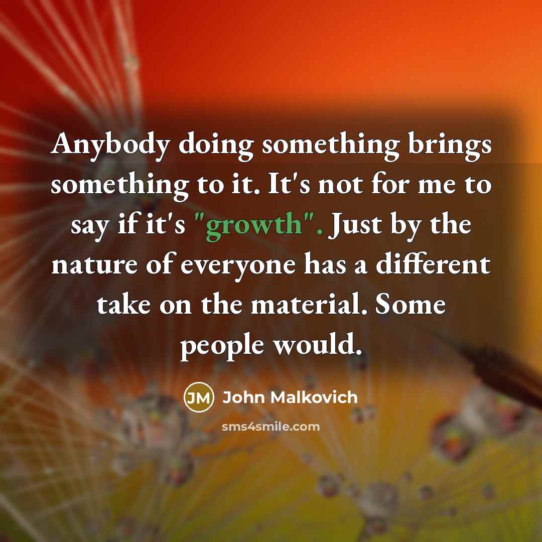 “Anybody doing something brings something to it. It's not for me to say if it's "growth". Just by the nature of everyone has a different take on the material. Some people would.” quote by John Malkovich