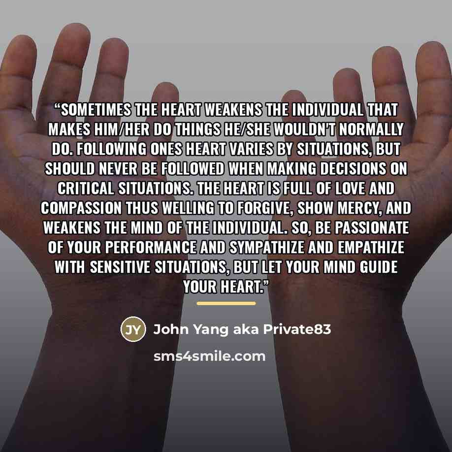 “Sometimes the heart weakens the individual that makes him/her do things he/she wouldn't normally do. Following ones heart varies by situations, but should never be followed when making decisions on critical situations. The heart is full of love and compassion thus welling to forgive, show mercy…” quote by John Yang aka Private83