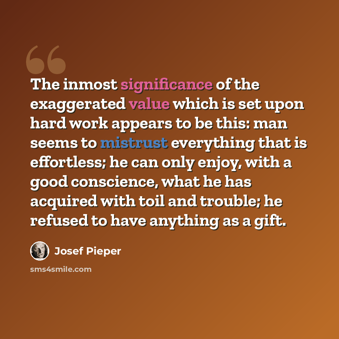 “The inmost significance of the exaggerated value which is set upon hard work appears to be this: man seems to mistrust everything that is effortless; he can only enjoy, with a good conscience, what he has acquired with toil and trouble; he refused to have anything as a gift.” quote by Josef Pieper