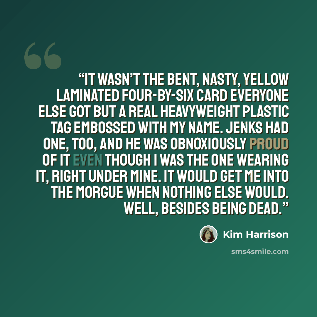 “It wasn’t the bent, nasty, yellow laminated four-by-six card everyone else got but a real heavyweight plastic tag embossed with my name. Jenks had one, too, and he was obnoxiously proud of it even though I was the one wearing it, right under mine. It would get me into the morgue when nothing else…” quote by Kim Harrison
