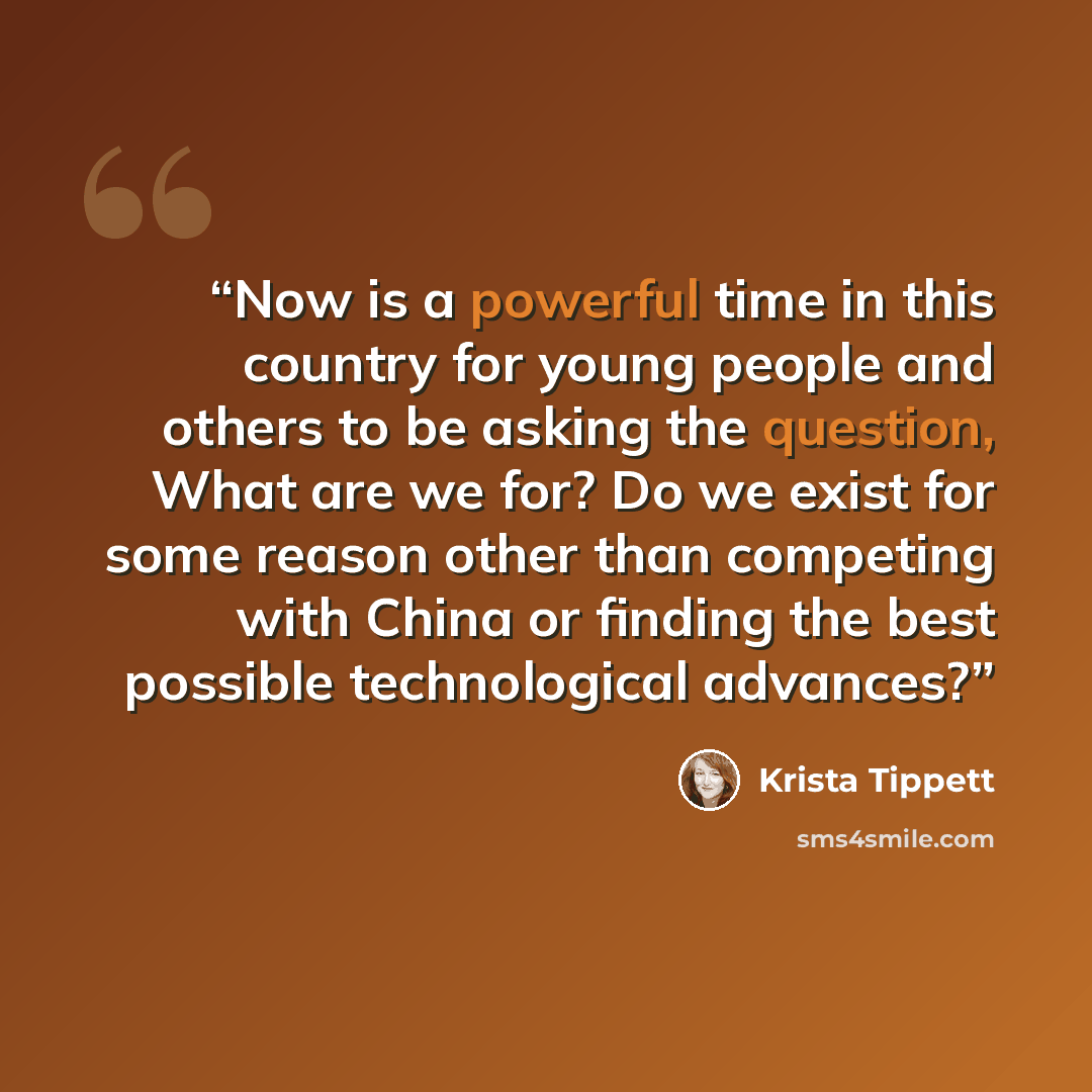 “Now is a powerful time in this country for young people and others to be asking the question, What are we for? Do we exist for some reason other than competing with China or finding the best possible technological advances?” quote by Krista Tippett