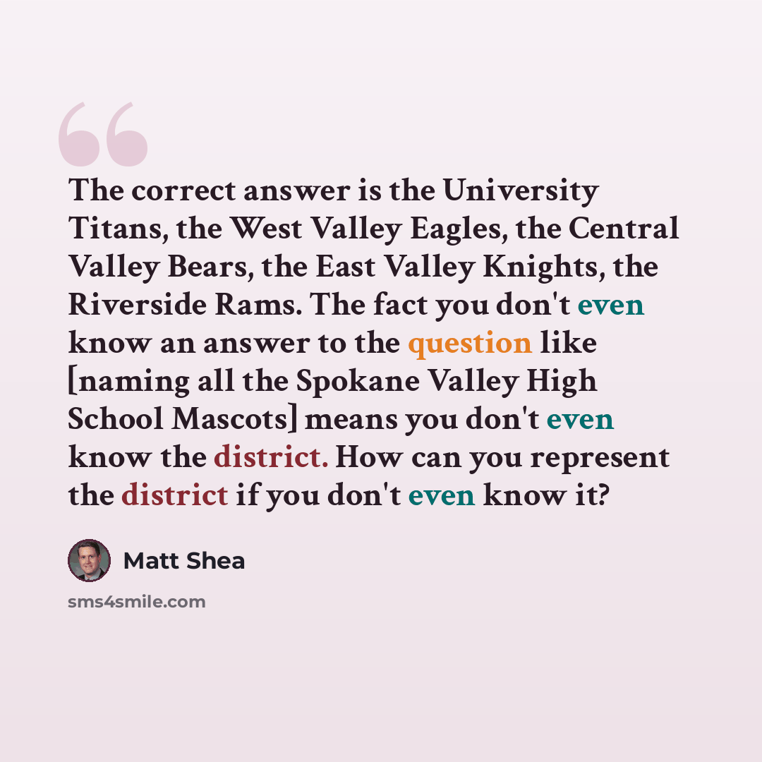 “The correct answer is the University Titans, the West Valley Eagles, the Central Valley Bears, the East Valley Knights, the Riverside Rams. The fact you don't even know an answer to the question like [naming all the Spokane Valley High School Mascots] means you don't even know the district. How…” quote by Matt Shea