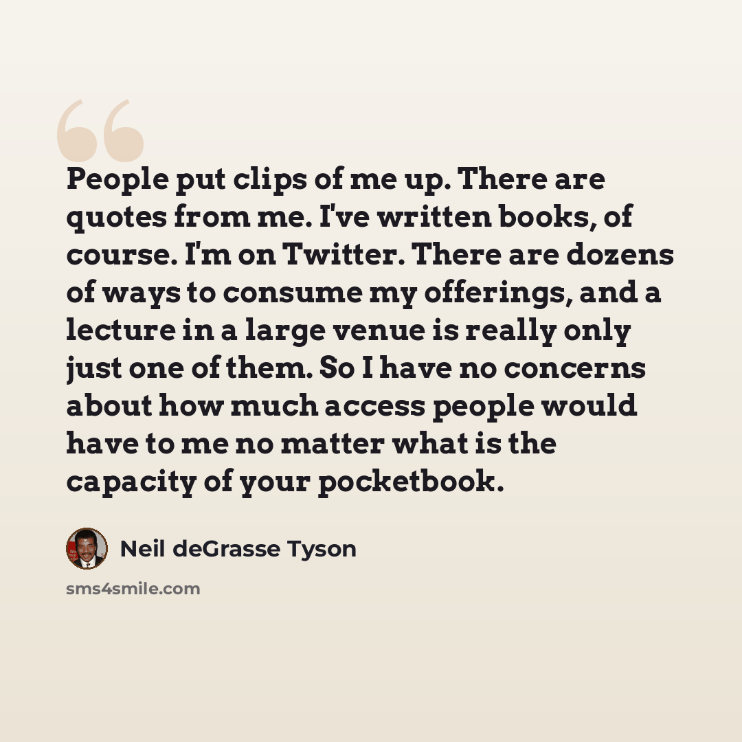 “People put clips of me up. There are quotes from me. I've written books, of course. I'm on Twitter. There are dozens of ways to consume my offerings, and a lecture in a large venue is really only just one of them. So I have no concerns about how much access people would have to me no matter what…” quote by Neil deGrasse Tyson