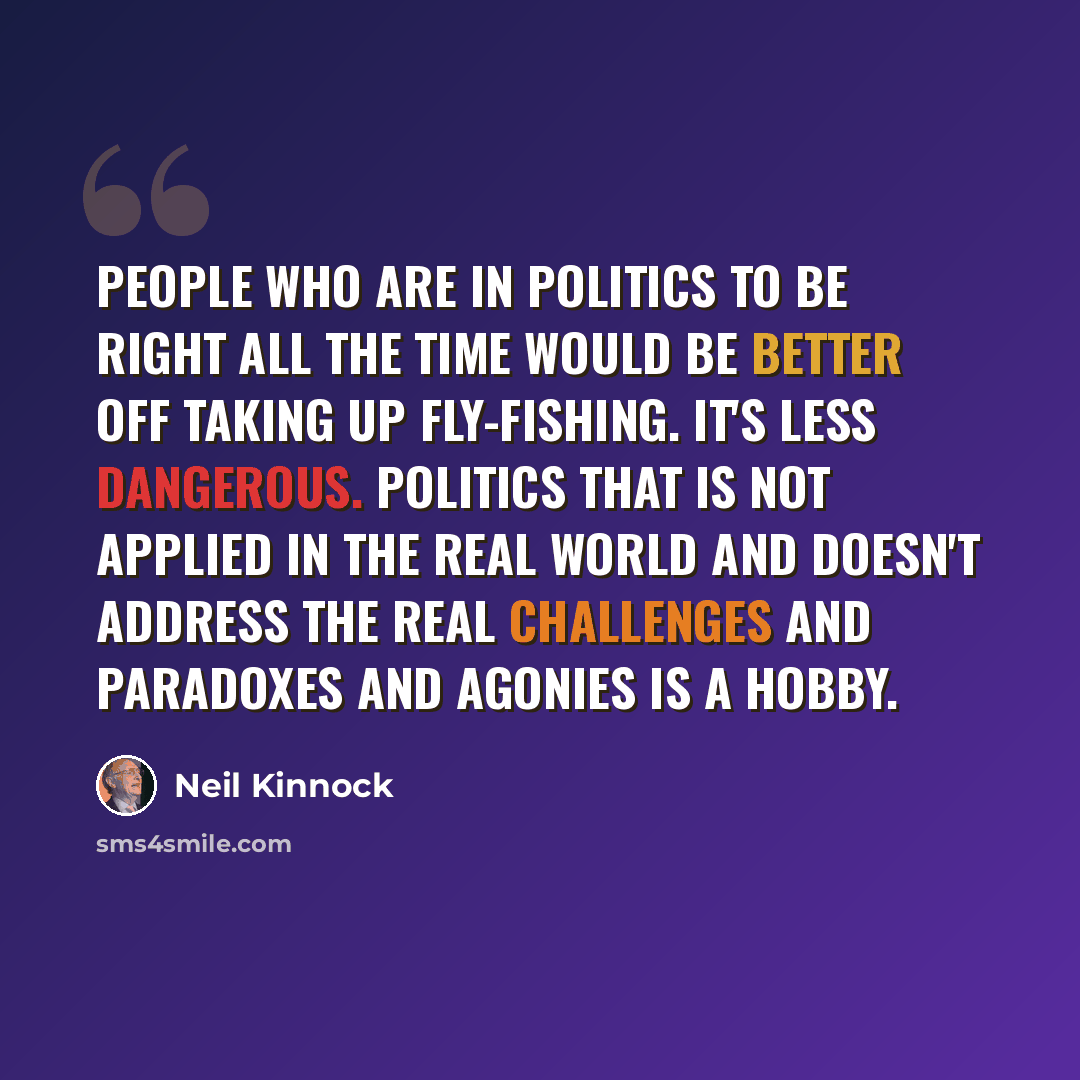 “People who are in politics to be right all the time would be better off taking up fly-fishing. It's less dangerous. Politics that is not applied in the real world and doesn't address the real challenges and paradoxes and agonies is a hobby.” quote by Neil Kinnock
