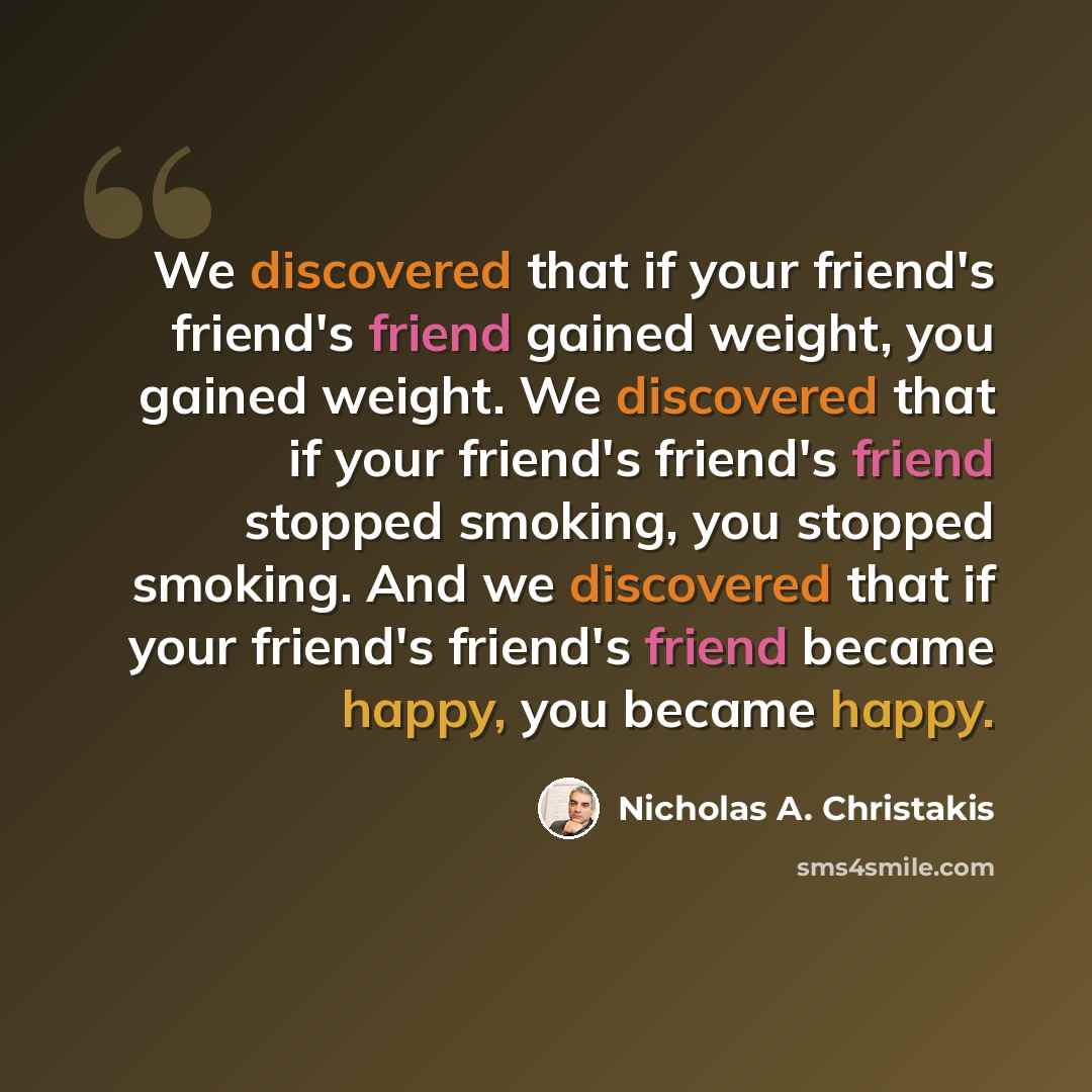 “We discovered that if your friend's friend's friend gained weight, you gained weight. We discovered that if your friend's friend's friend stopped smoking, you stopped smoking. And we discovered that if your friend's friend's friend became happy, you became happy.” quote by Nicholas A. Christakis
