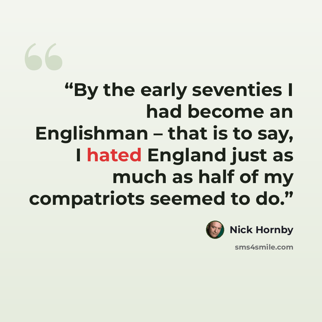 “By the early seventies I had become an Englishman – that is to say, I hated England just as much as half of my compatriots seemed to do.” quote by Nick Hornby