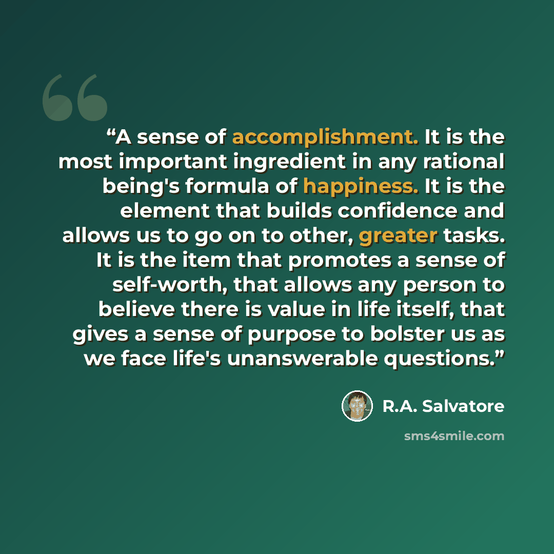 “A sense of accomplishment. It is the most important ingredient in any rational being's formula of happiness. It is the element that builds confidence and allows us to go on to other, greater tasks. It is the item that promotes a sense of self-worth, that allows any person to believe there is value…” quote by R.A. Salvatore
