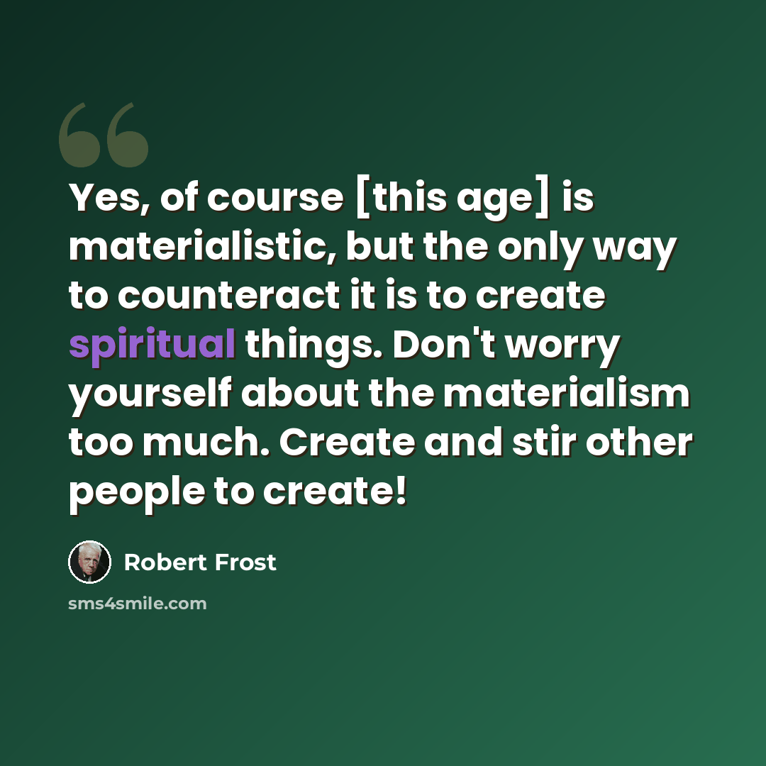 “Yes, of course [this age] is materialistic, but the only way to counteract it is to create spiritual things. Don't worry yourself about the materialism too much. Create and stir other people to create!” quote by Robert Frost