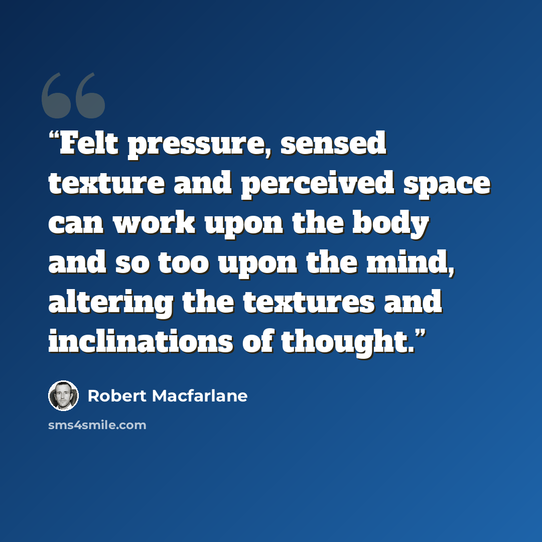 “Felt pressure, sensed texture and perceived space can work upon the body and so too upon the mind, altering the textures and inclinations of thought.” quote by Robert Macfarlane