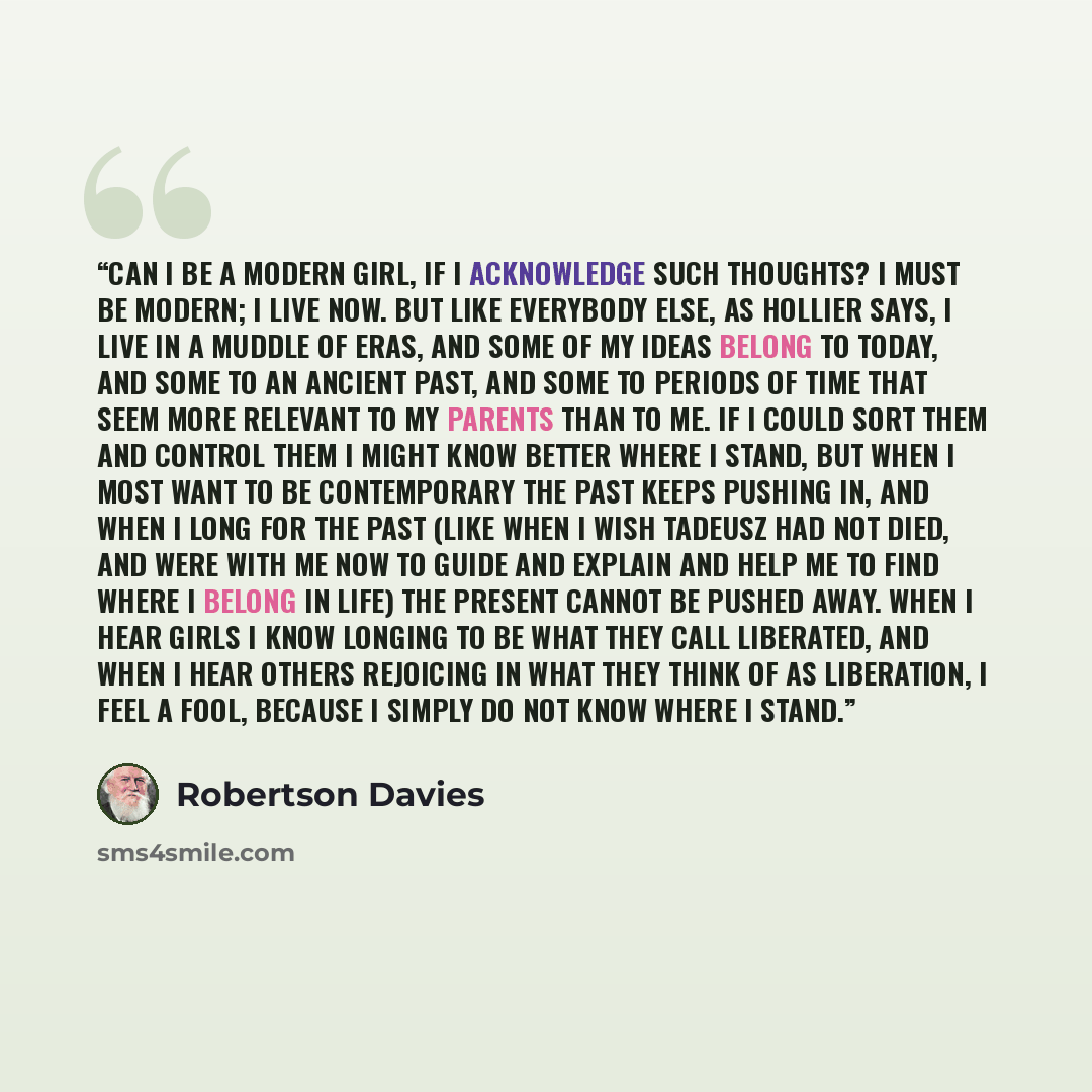 “Can I be a modern girl, if I acknowledge such thoughts? I must be modern; I live now. But like everybody else, as Hollier says, I live in a muddle of eras, and some of my ideas belong to today, and some to an ancient past, and some to periods of time that seem more relevant to my parents than to…” quote by Robertson Davies