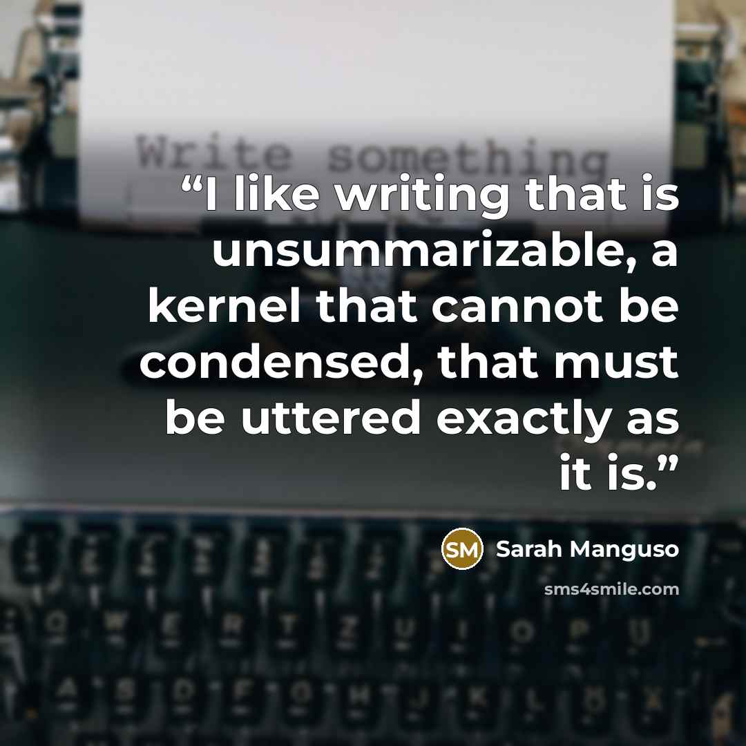 “I like writing that is unsummarizable, a kernel that cannot be condensed, that must be uttered exactly as it is.” quote by Sarah Manguso