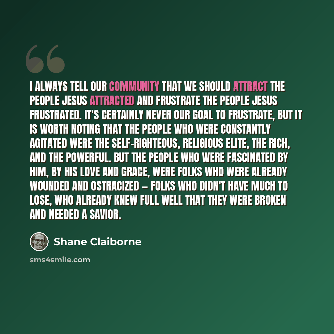 “I always tell our community that we should attract the people Jesus attracted and frustrate the people Jesus frustrated. It's certainly never our goal to frustrate, but it is worth noting that the people who were constantly agitated were the self-righteous, religious elite, the rich, and the…” quote by Shane Claiborne
