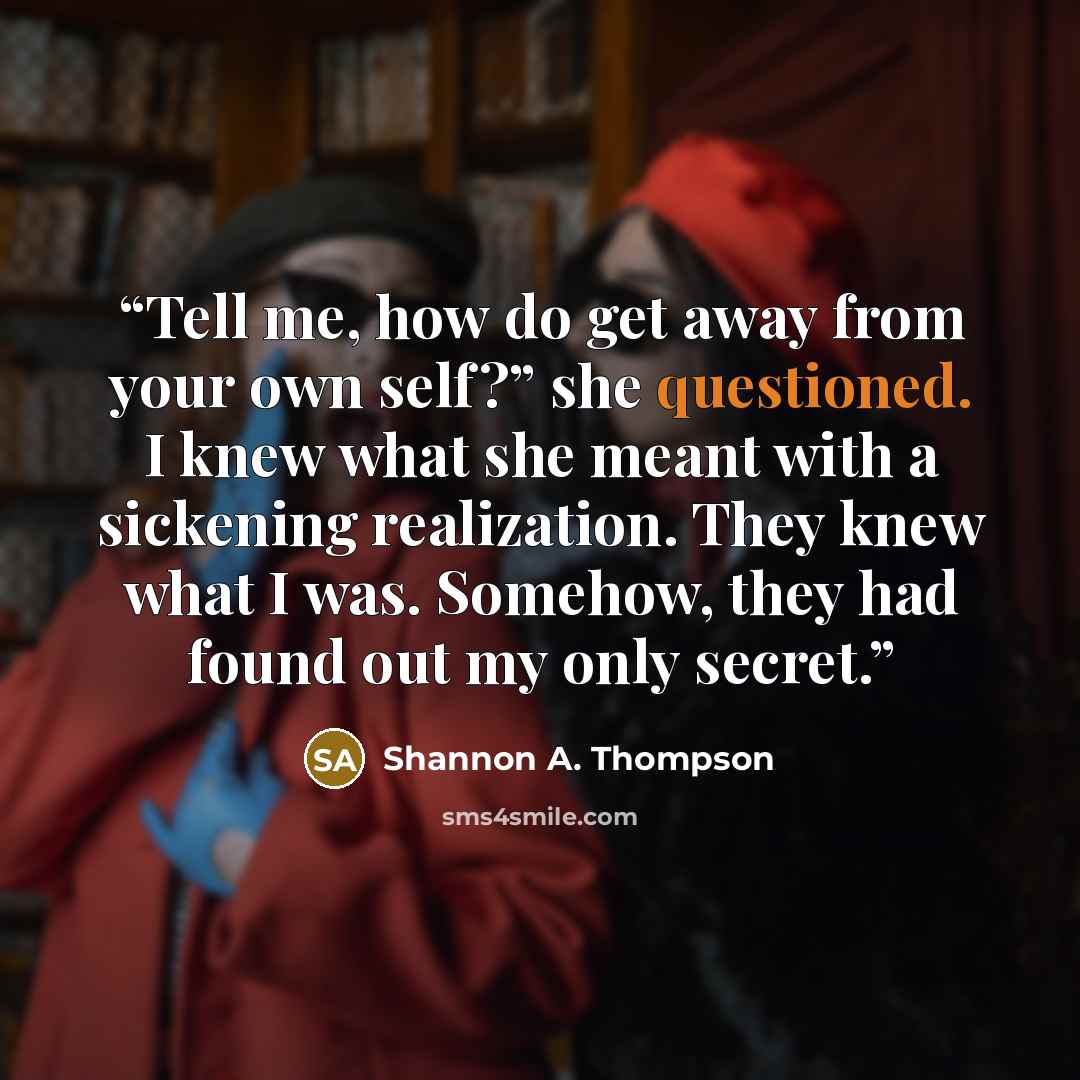 “Tell me, how do get away from your own self?” she questioned. I knew what she meant with a sickening realization. They knew what I was. Somehow, they had found out my only secret.” quote by Shannon A. Thompson