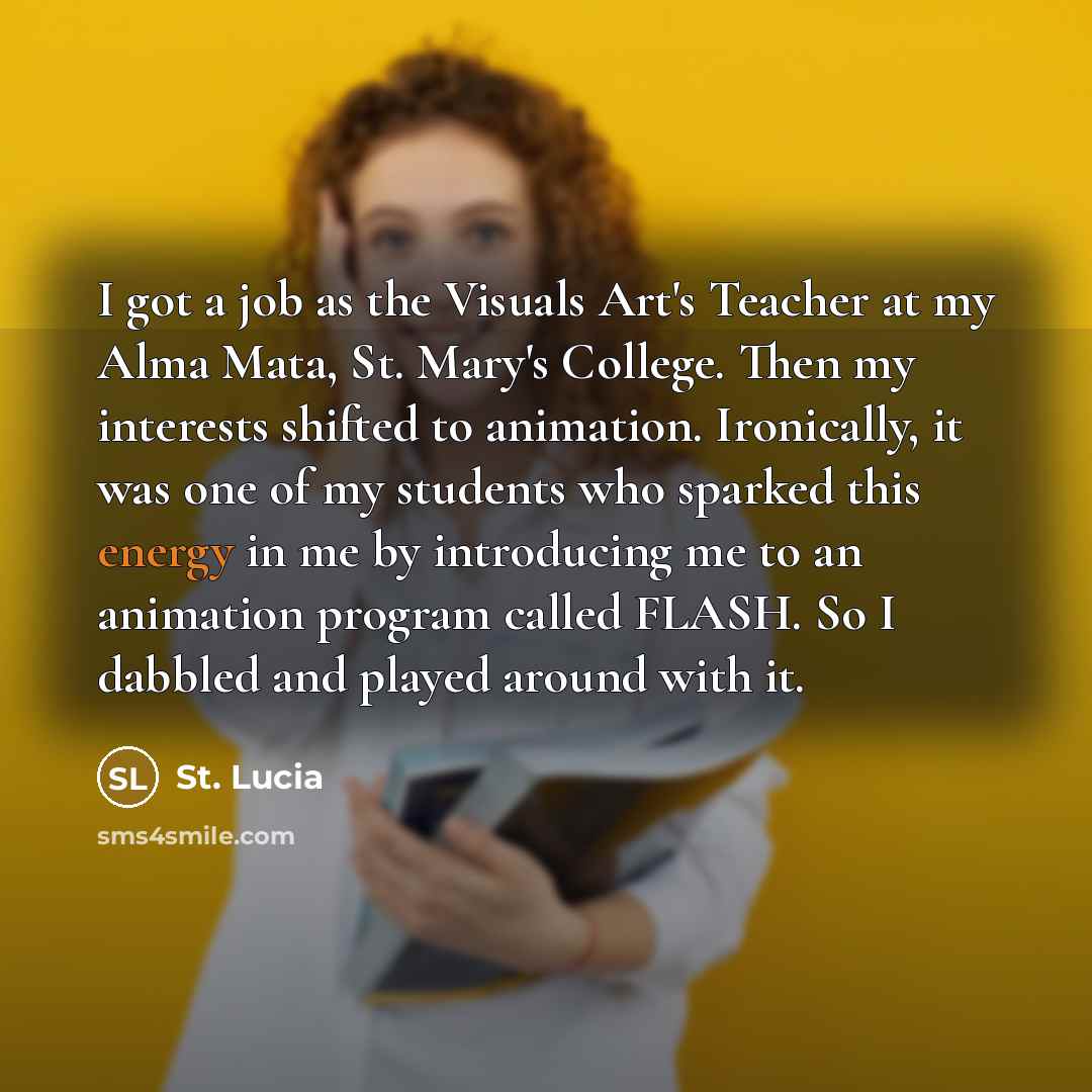 “I got a job as the Visuals Art's Teacher at my Alma Mata, St. Mary's College. Then my interests shifted to animation. Ironically, it was one of my students who sparked this energy in me by introducing me to an animation program called FLASH. So I dabbled and played around with it.” quote by St. Lucia