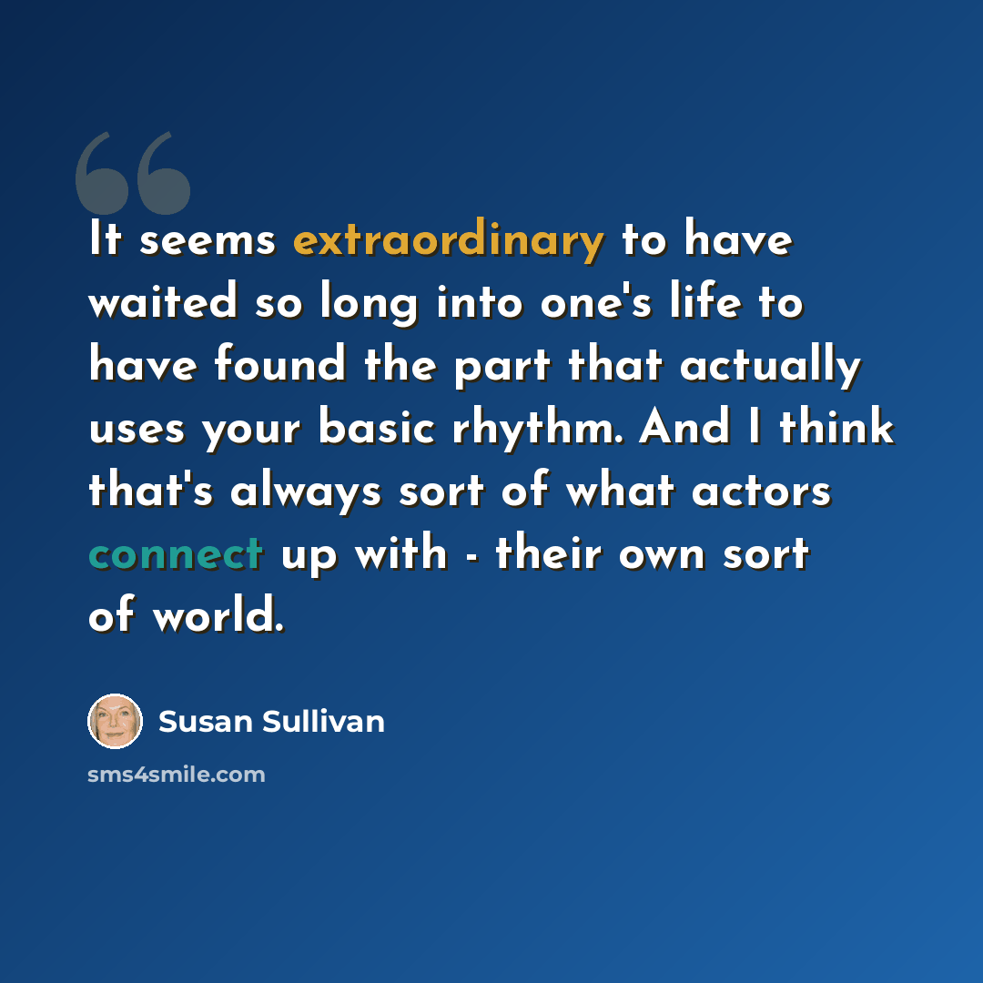 “It seems extraordinary to have waited so long into one's life to have found the part that actually uses your basic rhythm. And I think that's always sort of what actors connect up with - their own sort of world.” quote by Susan Sullivan