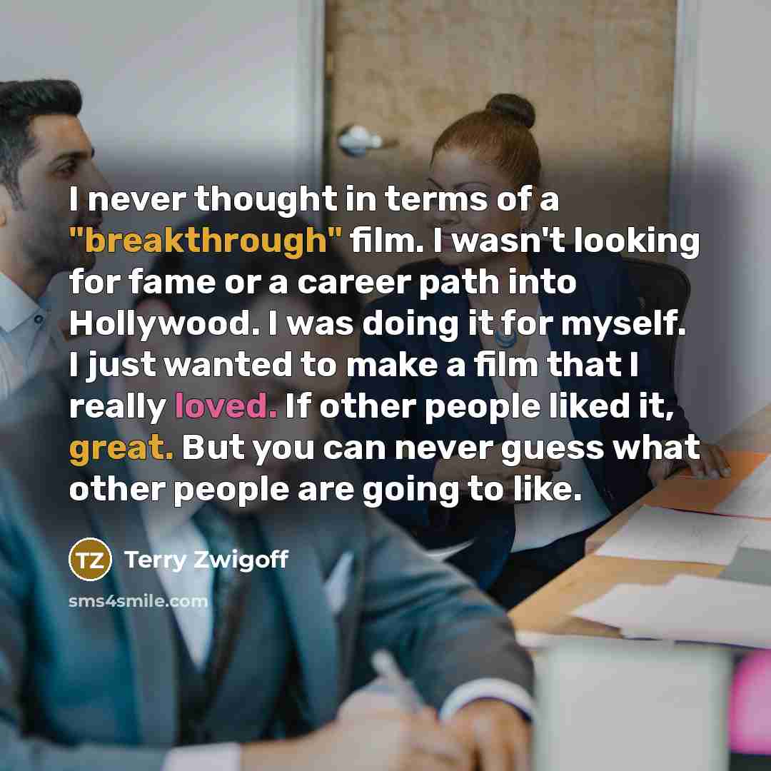 “I never thought in terms of a "breakthrough" film. I wasn't looking for fame or a career path into Hollywood. I was doing it for myself. I just wanted to make a film that I really loved. If other people liked it, great. But you can never guess what other people are going to like.” quote by Terry Zwigoff