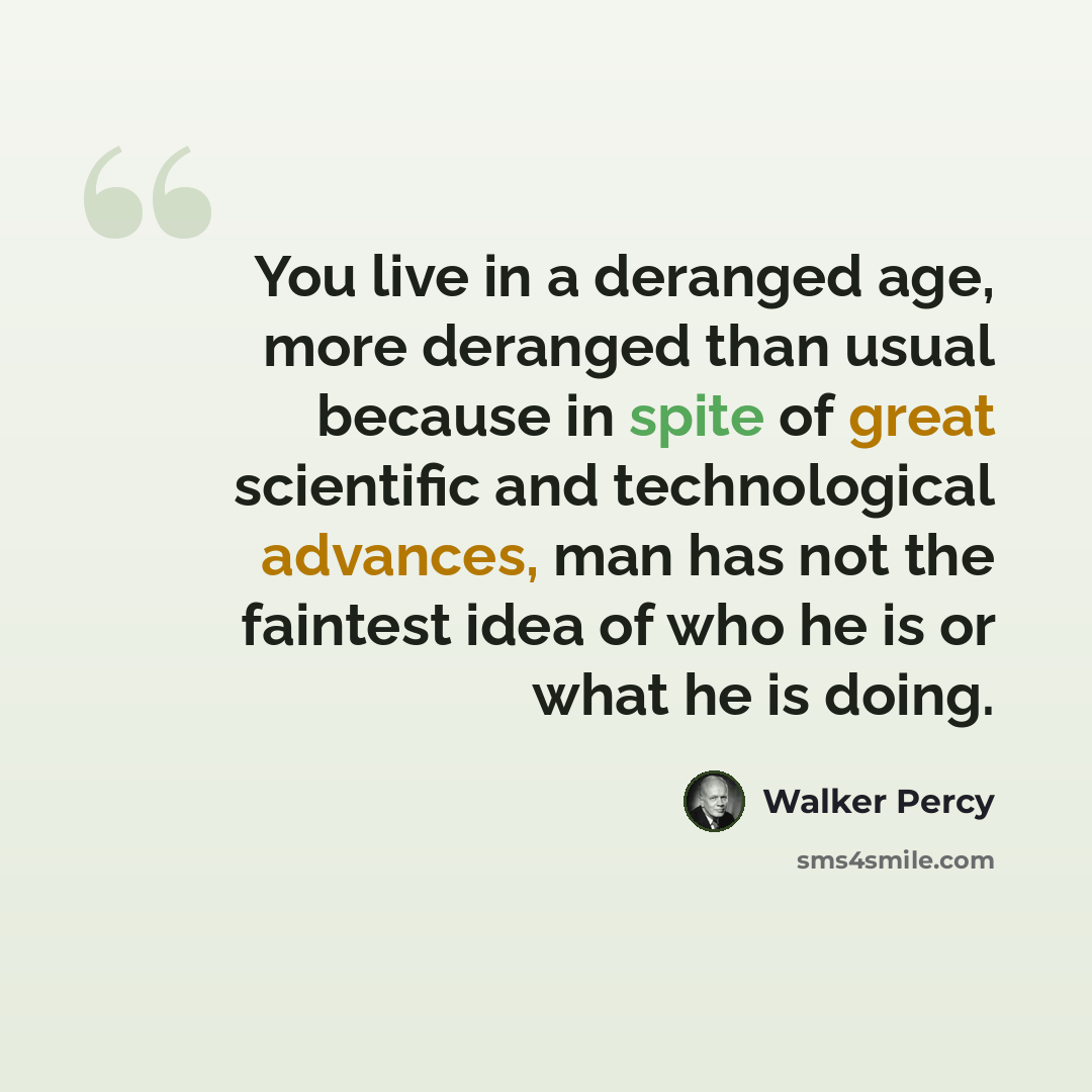 “You live in a deranged age, more deranged than usual because in spite of great scientific and technological advances, man has not the faintest idea of who he is or what he is doing.” quote by Walker Percy