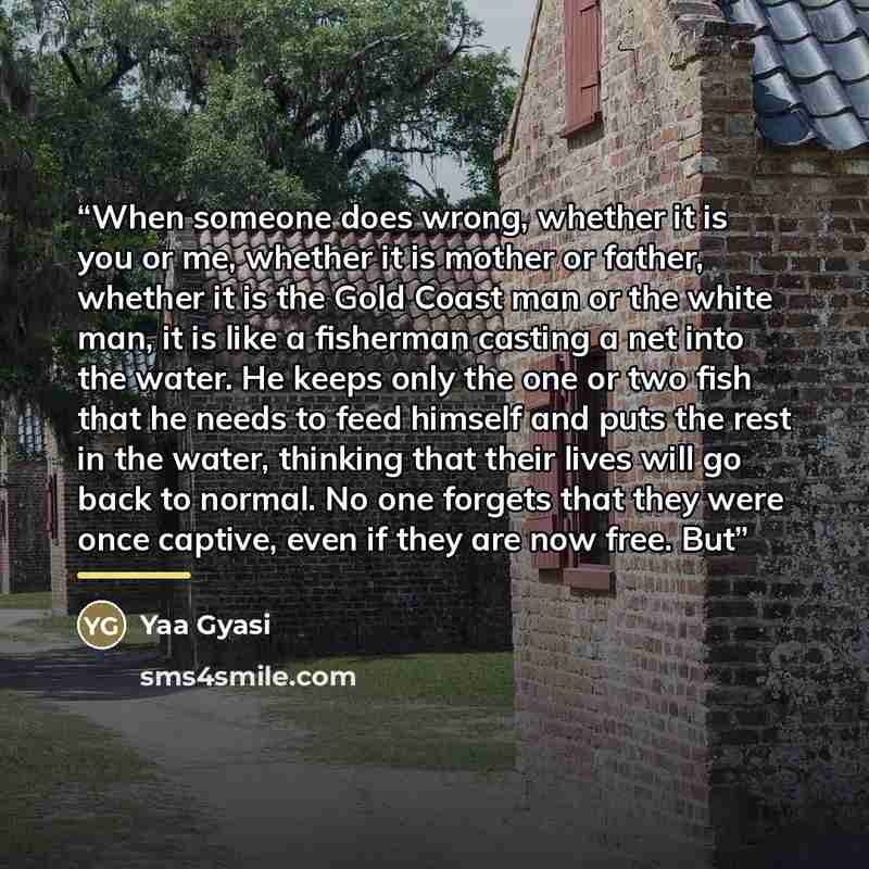 “When someone does wrong, whether it is you or me, whether it is mother or father, whether it is the Gold Coast man or the white man, it is like a fisherman casting a net into the water. He keeps only the one or two fish that he needs to feed himself and puts the rest in the water, thinking that…” quote by Yaa Gyasi