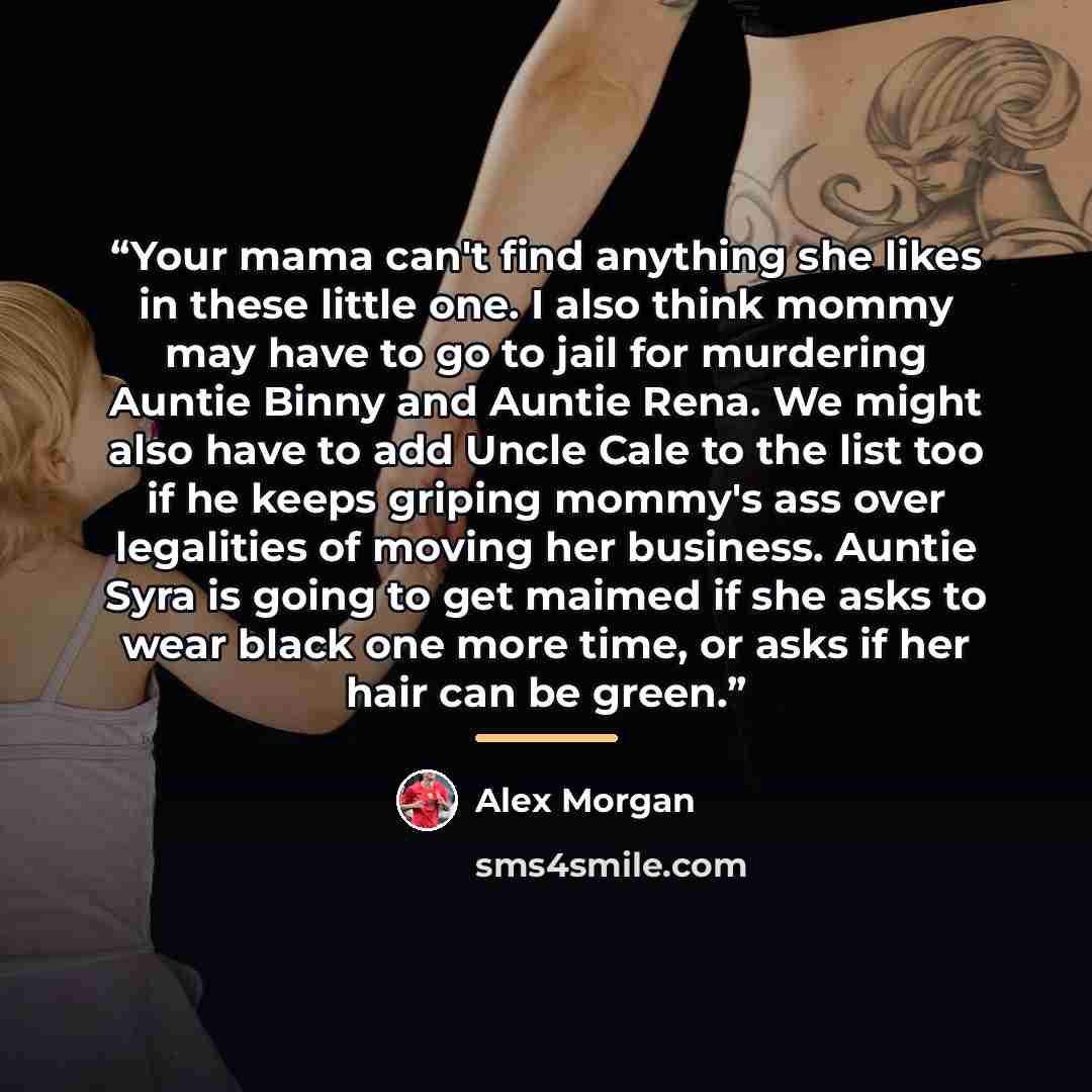 “Your mama can't find anything she likes in these little one. I also think mommy may have to go to jail for murdering Auntie Binny and Auntie Rena. We might also have to add Uncle Cale to the list too if he keeps griping mommy's ass over legalities of moving her business. Auntie Syra is going to…” quote by Alex Morgan