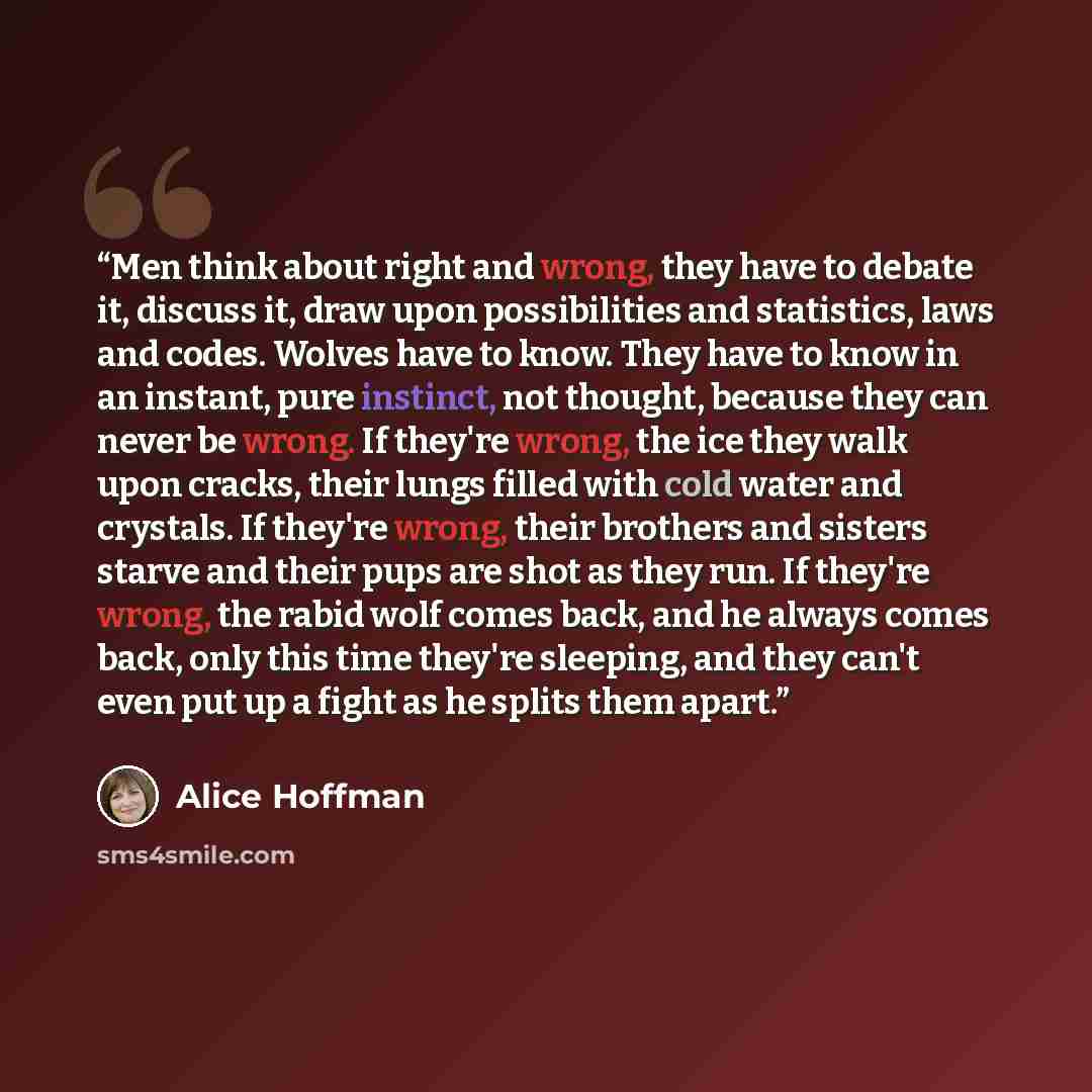 “Men think about right and wrong, they have to debate it, discuss it, draw upon possibilities and statistics, laws and codes. Wolves have to know. They have to know in an instant, pure instinct, not thought, because they can never be wrong. If they're wrong, the ice they walk upon cracks, their…” quote by Alice Hoffman