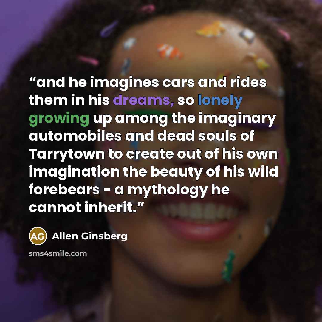 “and he imagines cars and rides them in his dreams, so lonely growing up among the imaginary automobiles and dead souls of Tarrytown to create out of his own imagination the beauty of his wild forebears - a mythology he cannot inherit.” quote by Allen Ginsberg