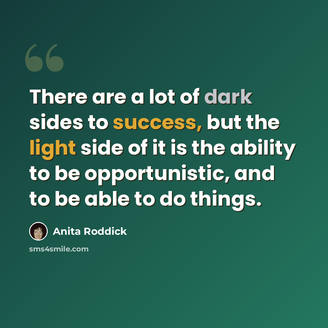 “There are a lot of dark sides to success, but the light side of it is the ability to be opportunistic, and to be able to do things.” quote by Anita Roddick