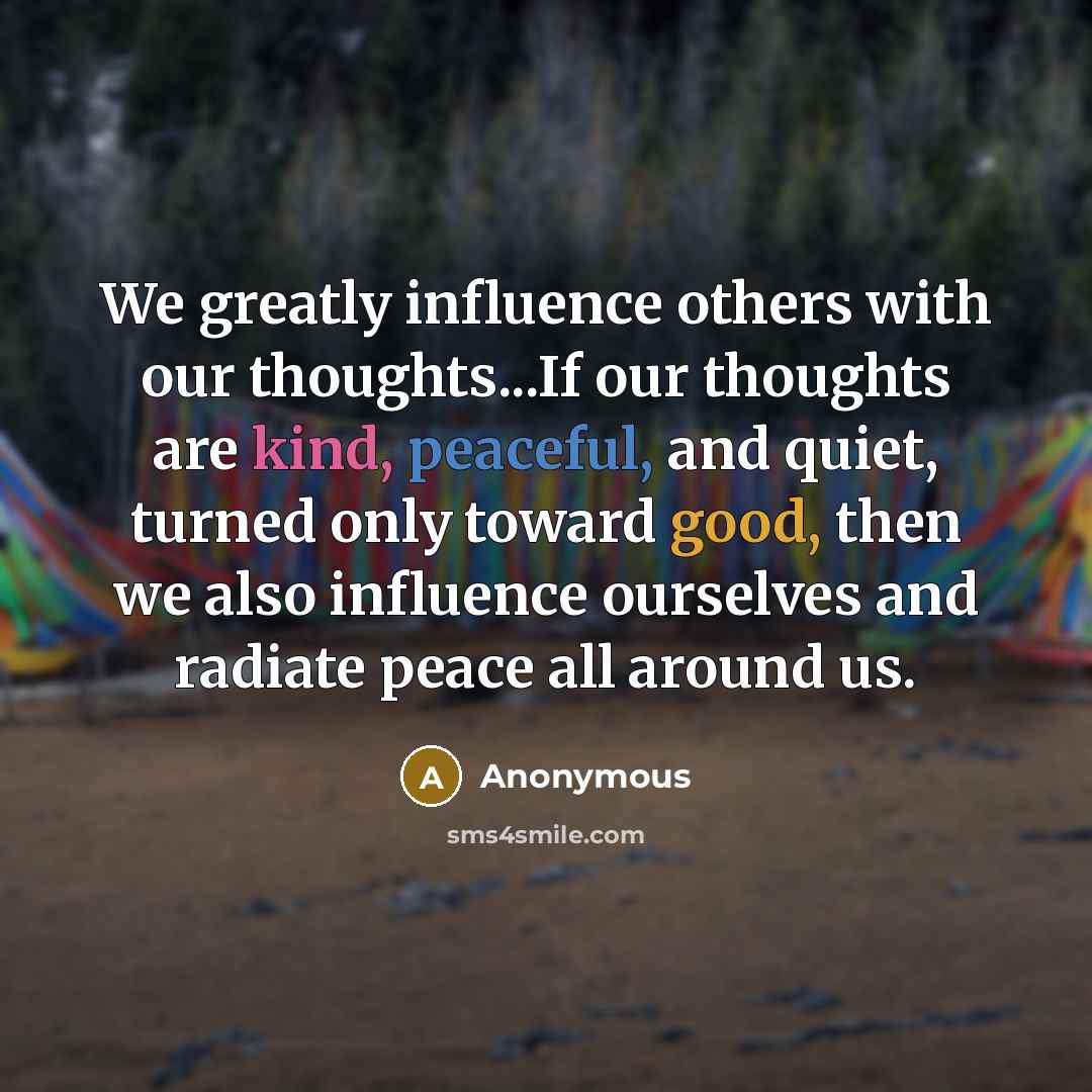 “We greatly influence others with our thoughts...If our thoughts are kind, peaceful, and quiet, turned only toward good, then we also influence ourselves and radiate peace all around us.” quote by Anonymous