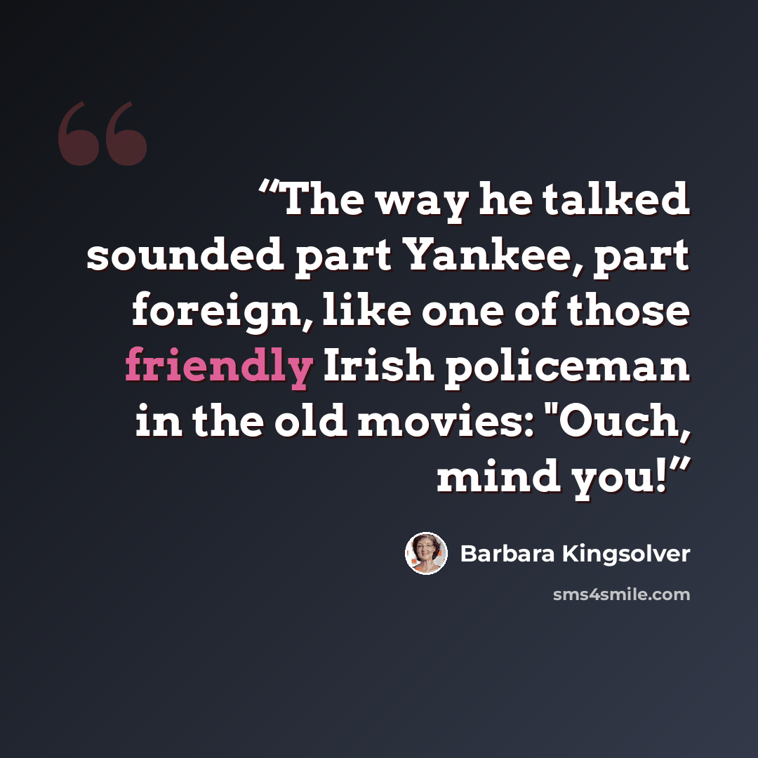 “The way he talked sounded part Yankee, part foreign, like one of those friendly Irish policeman in the old movies: "Ouch, mind you!” quote by Barbara Kingsolver