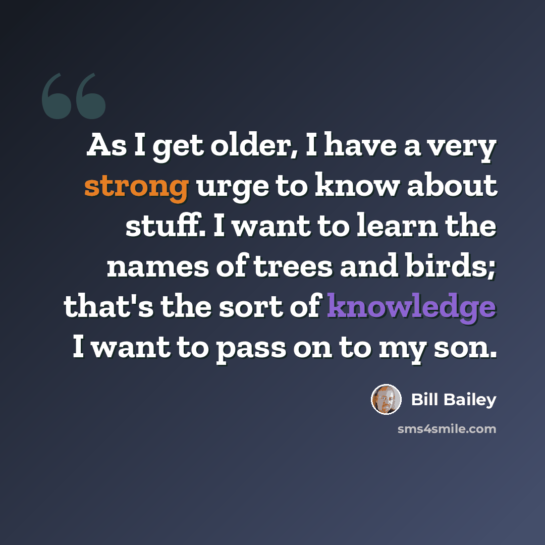 “As I get older, I have a very strong urge to know about stuff. I want to learn the names of trees and birds; that's the sort of knowledge I want to pass on to my son.” quote by Bill Bailey