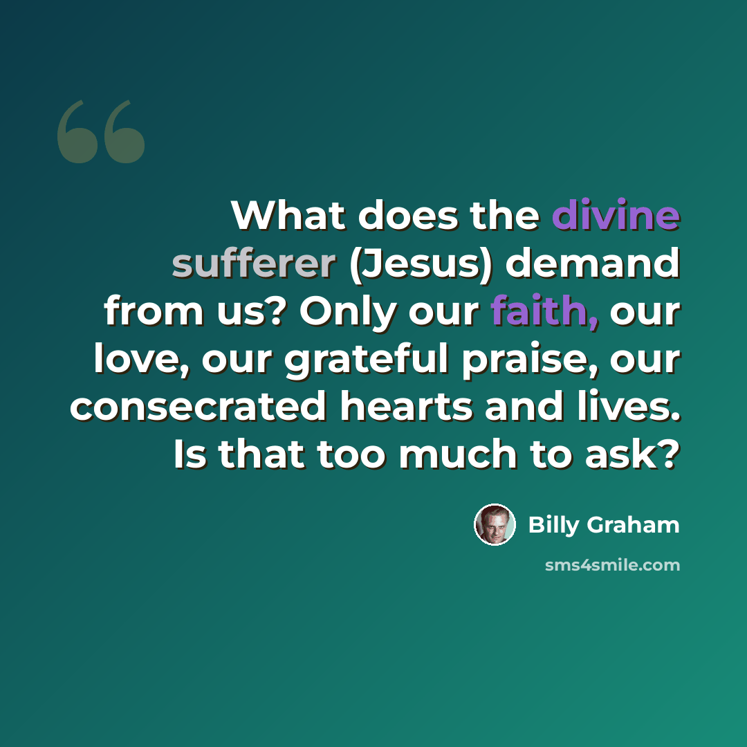 “What does the divine sufferer (Jesus) demand from us? Only our faith, our love, our grateful praise, our consecrated hearts and lives. Is that too much to ask?” quote by Billy Graham