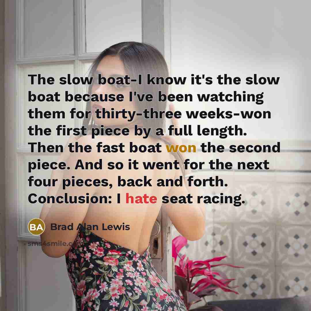 “The slow boat-I know it's the slow boat because I've been watching them for thirty-three weeks-won the first piece by a full length. Then the fast boat won the second piece. And so it went for the next four pieces, back and forth. Conclusion: I hate seat racing.” quote by Brad Alan Lewis