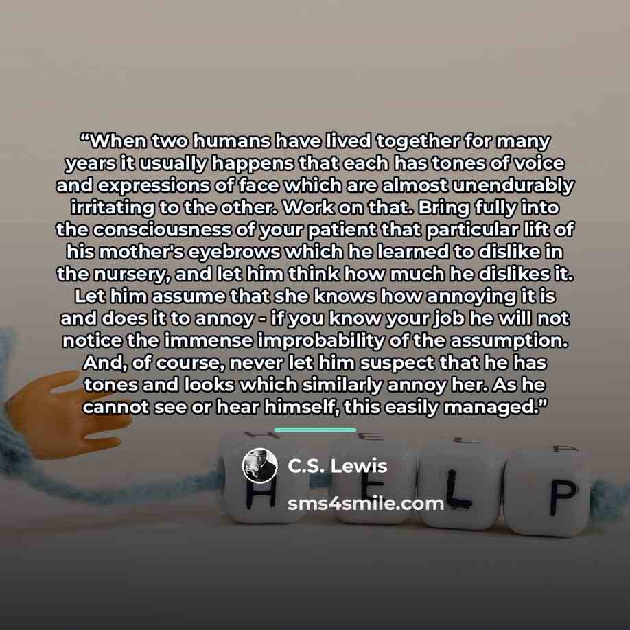 “When two humans have lived together for many years it usually happens that each has tones of voice and expressions of face which are almost unendurably irritating to the other. Work on that. Bring fully into the consciousness of your patient that particular lift of his mother's eyebrows which he…” quote by C.S. Lewis