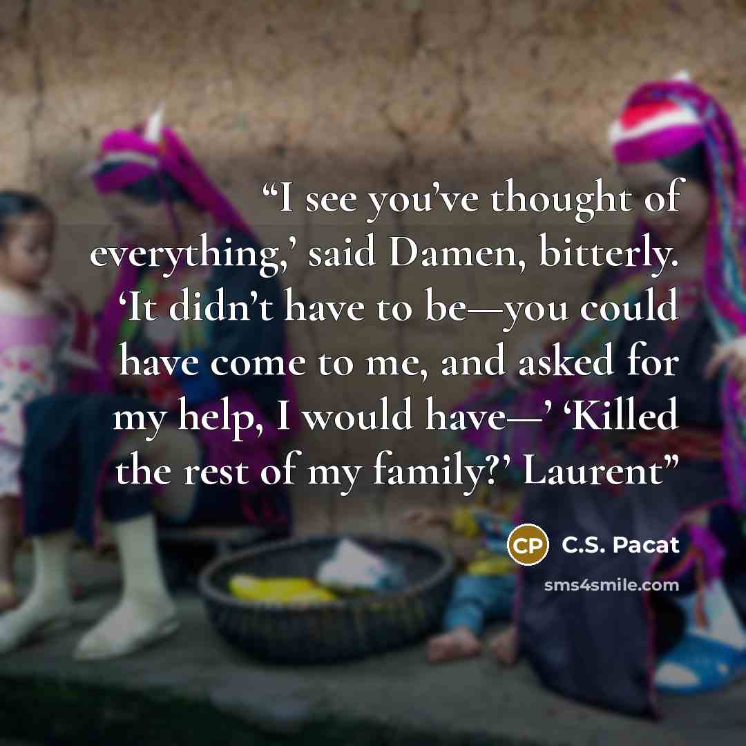 “I see you’ve thought of everything,’ said Damen, bitterly. ‘It didn’t have to be—you could have come to me, and asked for my help, I would have—’ ‘Killed the rest of my family?’ Laurent” quote by C.S. Pacat