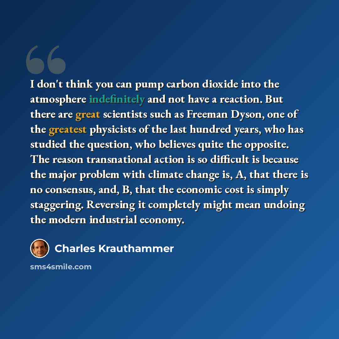 “I don't think you can pump carbon dioxide into the atmosphere indefinitely and not have a reaction. But there are great scientists such as Freeman Dyson, one of the greatest physicists of the last hundred years, who has studied the question, who believes quite the opposite. The reason…” quote by Charles Krauthammer
