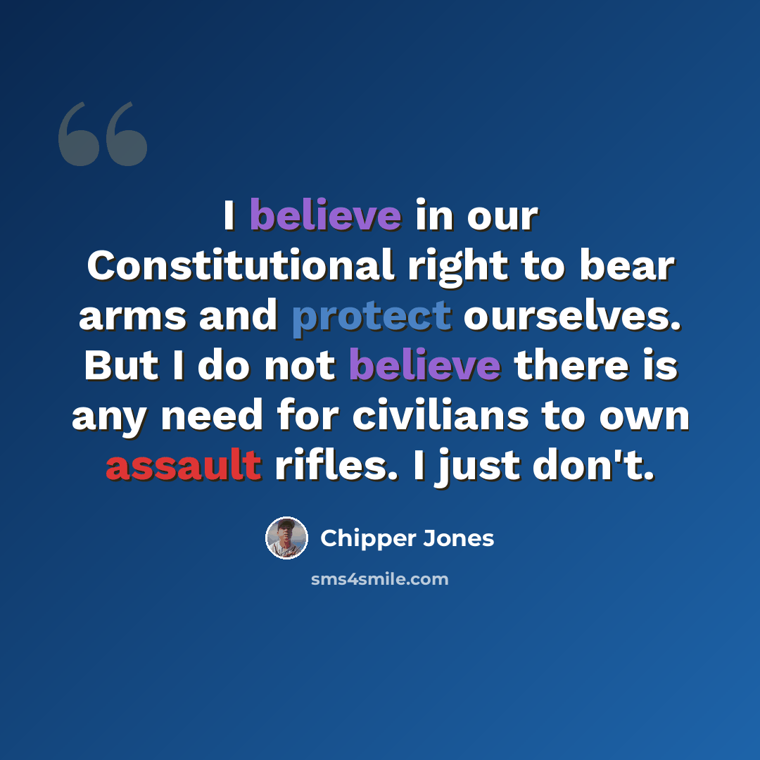 “I believe in our Constitutional right to bear arms and protect ourselves. But I do not believe there is any need for civilians to own assault rifles. I just don't.” quote by Chipper Jones