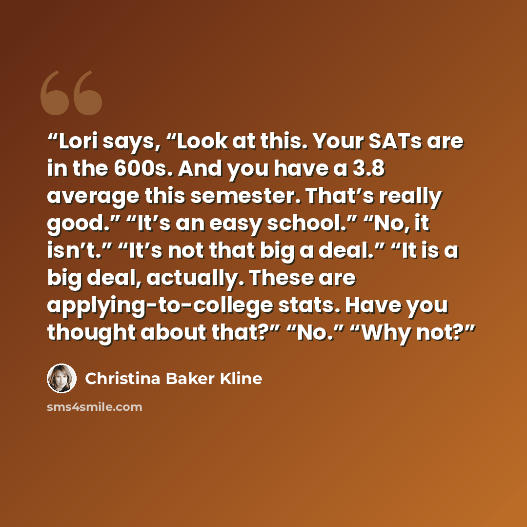 “Lori says, “Look at this. Your SATs are in the 600s. And you have a 3.8 average this semester. That’s really good.” “It’s an easy school.” “No, it isn’t.” “It’s not that big a deal.” “It is a big deal, actually. These are applying-to-college stats. Have you thought about that?” “No.” “Why not?” quote by Christina Baker Kline