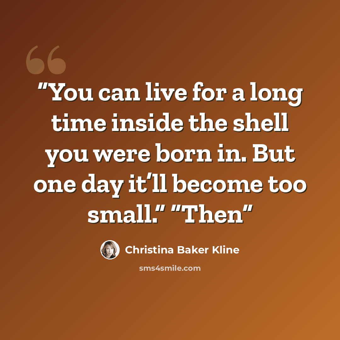 “You can live for a long time inside the shell you were born in. But one day it’ll become too small.” “Then” quote by Christina Baker Kline