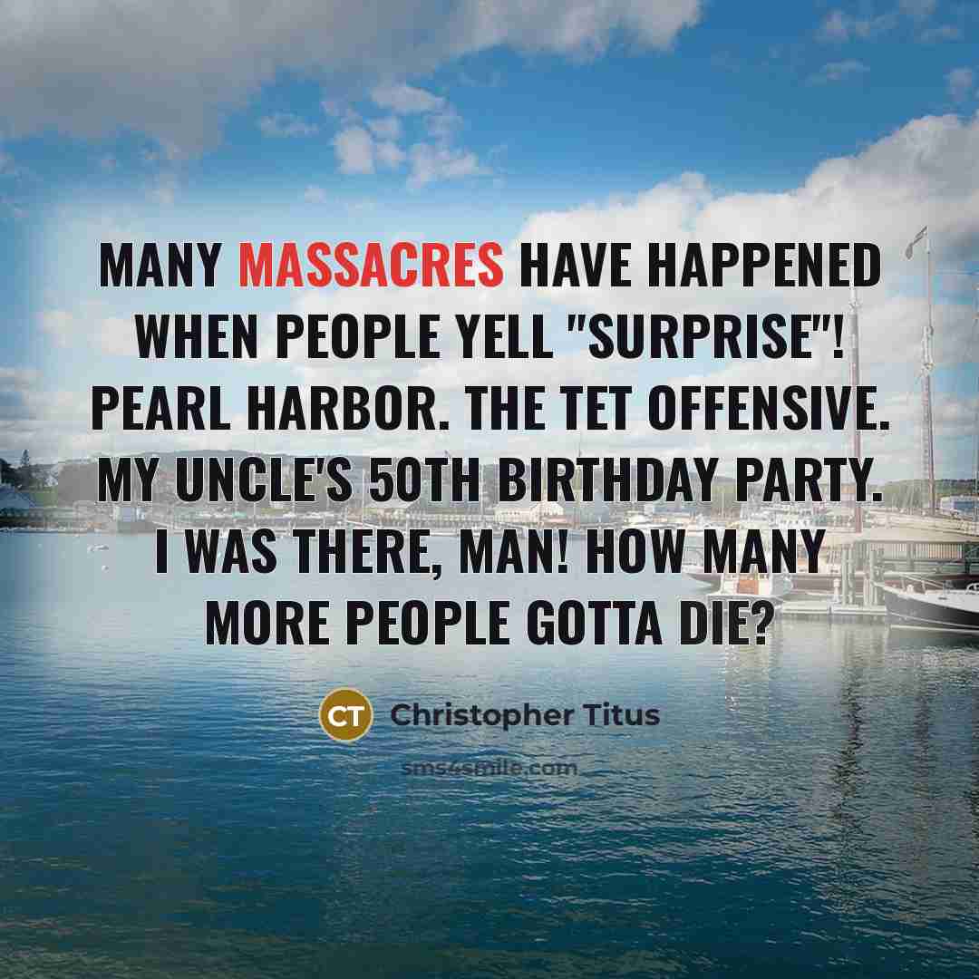 “Many massacres have happened when people yell "surprise"! Pearl Harbor. The Tet Offensive. My uncle's 50th birthday party. I was there, man! How many more people gotta die?” quote by Christopher Titus