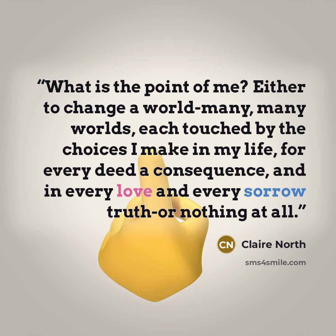 “What is the point of me? Either to change a world-many, many worlds, each touched by the choices I make in my life, for every deed a consequence, and in every love and every sorrow truth-or nothing at all.” quote by Claire North