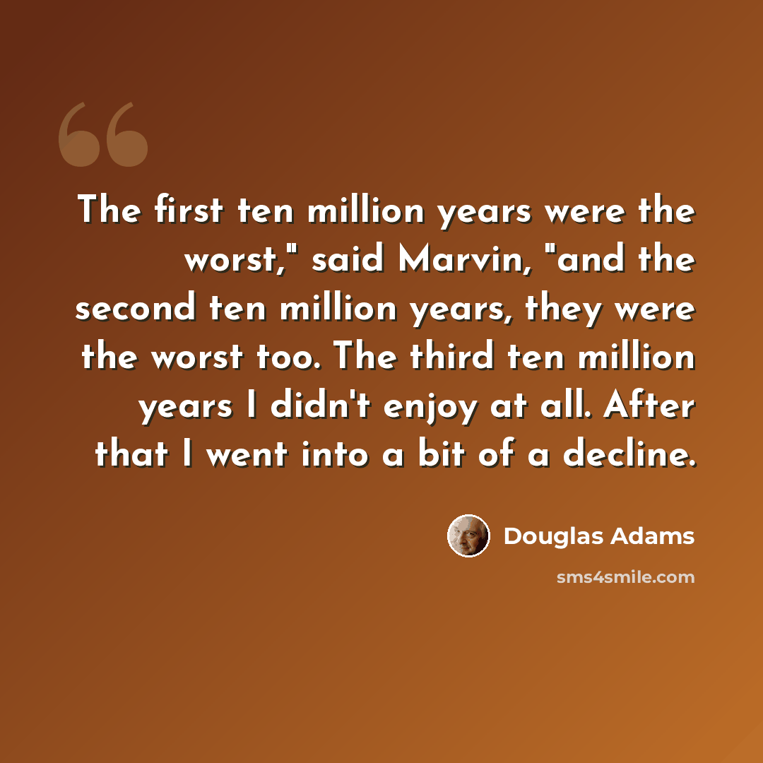 “The first ten million years were the worst," said Marvin, "and the second ten million years, they were the worst too. The third ten million years I didn't enjoy at all. After that I went into a bit of a decline.” quote by Douglas Adams